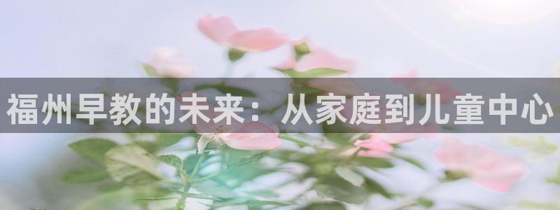 天顺娱乐nu金忄手忄指rx:福州早教的未来:从家庭到儿童中心