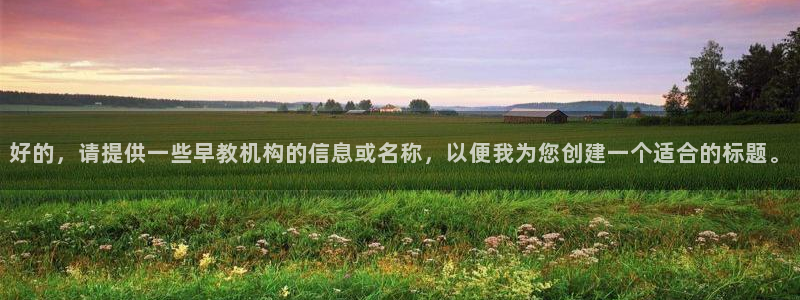 跟天顺娱乐一样的平台:好的,请提供一些早教机构的信息或名称,以便我为您创建一个适