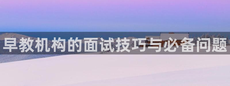 天顺娱乐狡偶32oo59也缆:早教机构的面试技巧与必备问题
