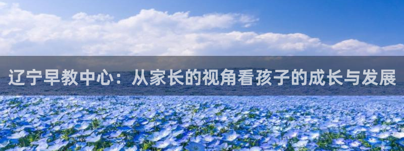 天顺娱乐罒金手指排名4:辽宁早教中心:从家长的视角看孩子的成长与发展