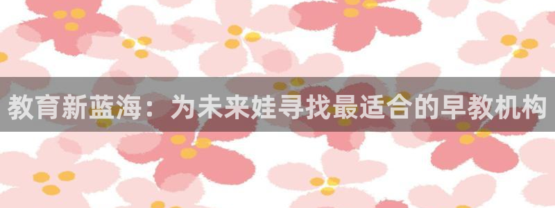 天顺娱乐陈943994:教育新蓝海:为未来娃寻找最适合的早教机构