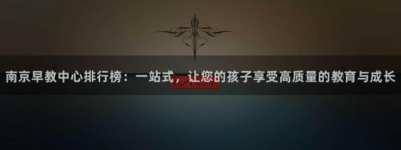 天顺娱乐黑不黑：南京早教中心排行榜：一站式，让您的孩子享受高质量的教育与成长