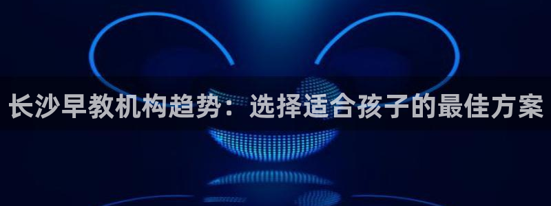 天顺娱乐附943994：长沙早教机构趋势：选择适合孩子的最佳方案