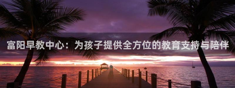 天顺娱乐主管妈判官333OO：富阳早教中心：为孩子提供全方位的教育支持与陪伴